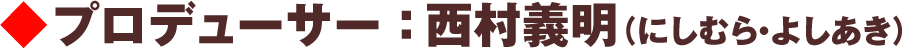 プロデューサー：西村義明（にしむら・よしあき）