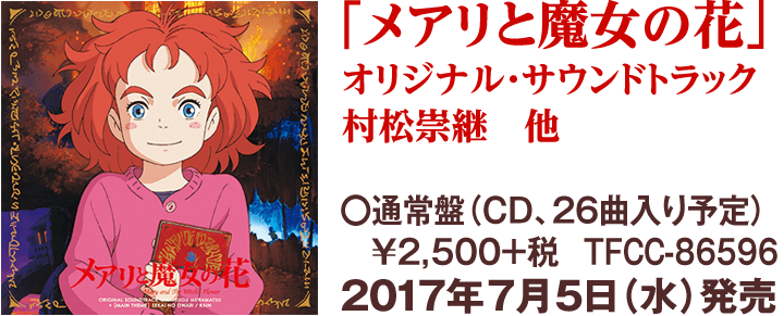 「メアリと魔女の花」オリジナル・サウンドトラック 村松崇継　他／〇通常盤（ＣＤ、26曲入り予定）￥2,500+税　TFCC-86596／2017年7月5日（水）発売