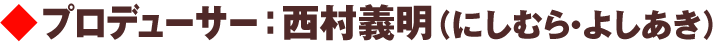プロデューサー：西村義明（にしむら・よしあき）